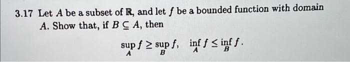 3.17 Let A be a subset of R, and let f be a bounded function with domain
A. Show that, if BC A, then
sup f 2 sup f, inf f < inf f .
A
