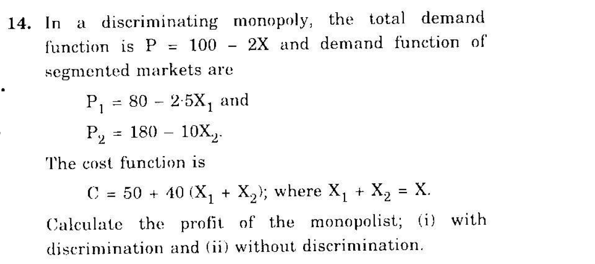 a discriminating monopoly, the total demand
2X and demand function of
14. In
function is P = 100
segmented markets are
P1
80 - 2-5X1
and
P, = 180 - 10X.).
%3D
The cost function is
C = 50 + 40 (X, + X,); where X, + X, = X.
Calculate the profit of the monopolist; (i) with
discrimination and (ii) without discrimination.
