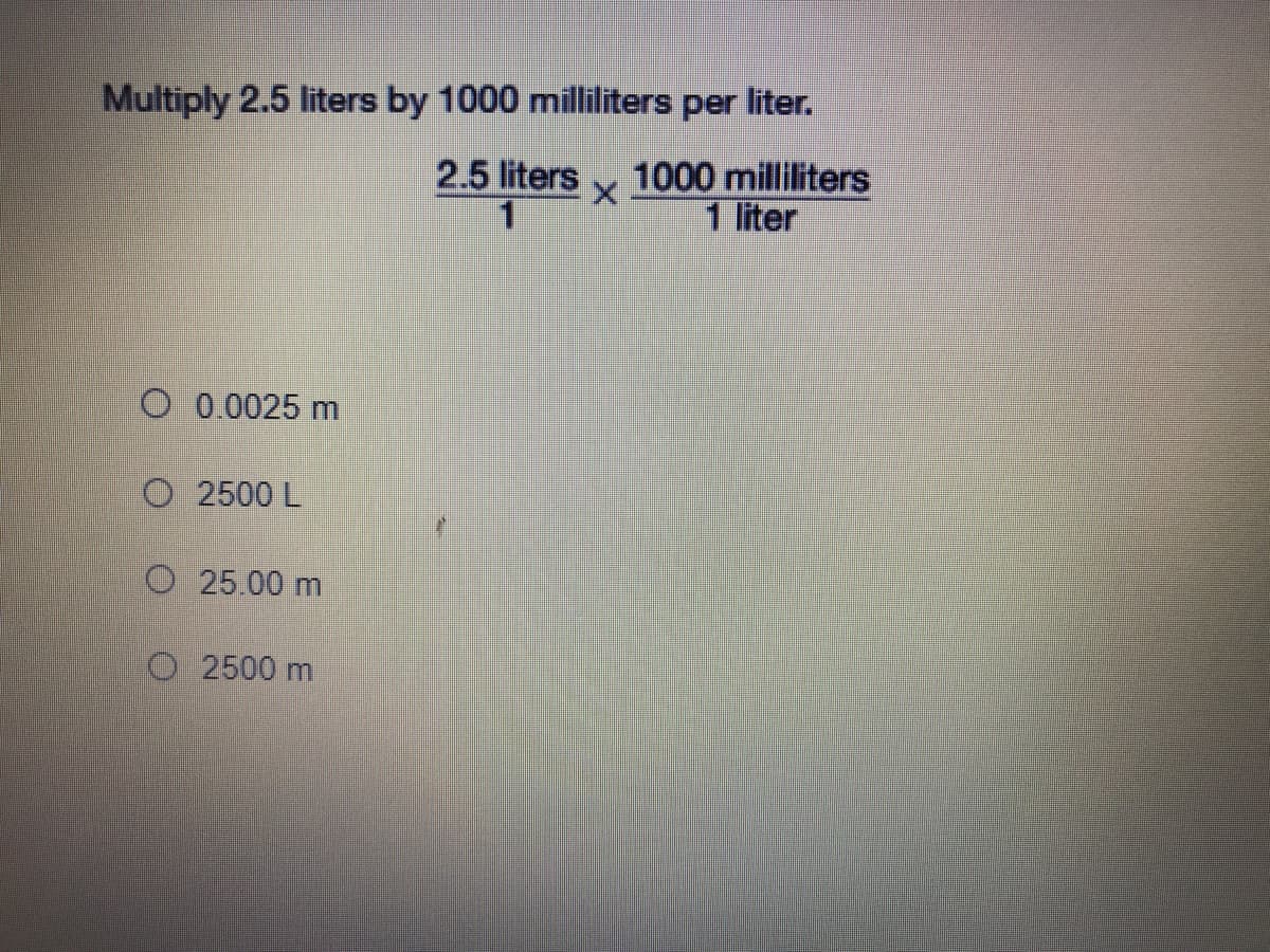 Multiply 2.5 liters by 1000 milliliters per liter.
1000 milliliters
1 liter
2.5 liters
O 0.0025 m
O 2500 L
O 25.00 m
O 2500 m
