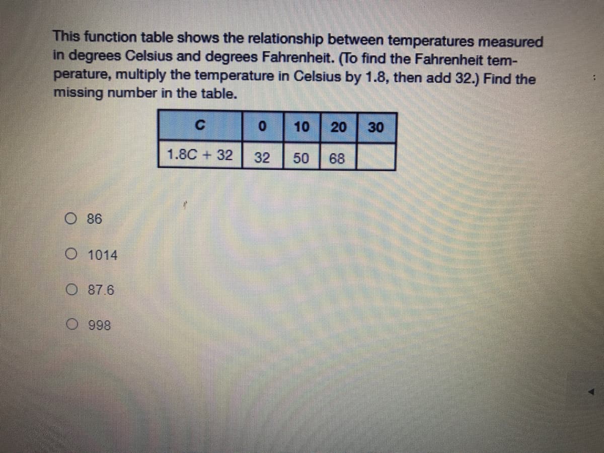 This function table shows the relationship between temperatures measured
in degrees Celsius and degrees Fahrenheit. (To find the Fahrenheit tem-
perature, multiply the temperature in Celsius by 1.8, then add 32.) Find the
missing number in the table.
10 20 30
1.8C + 32
32
50
68
O 86
O 1014
O 87.6
