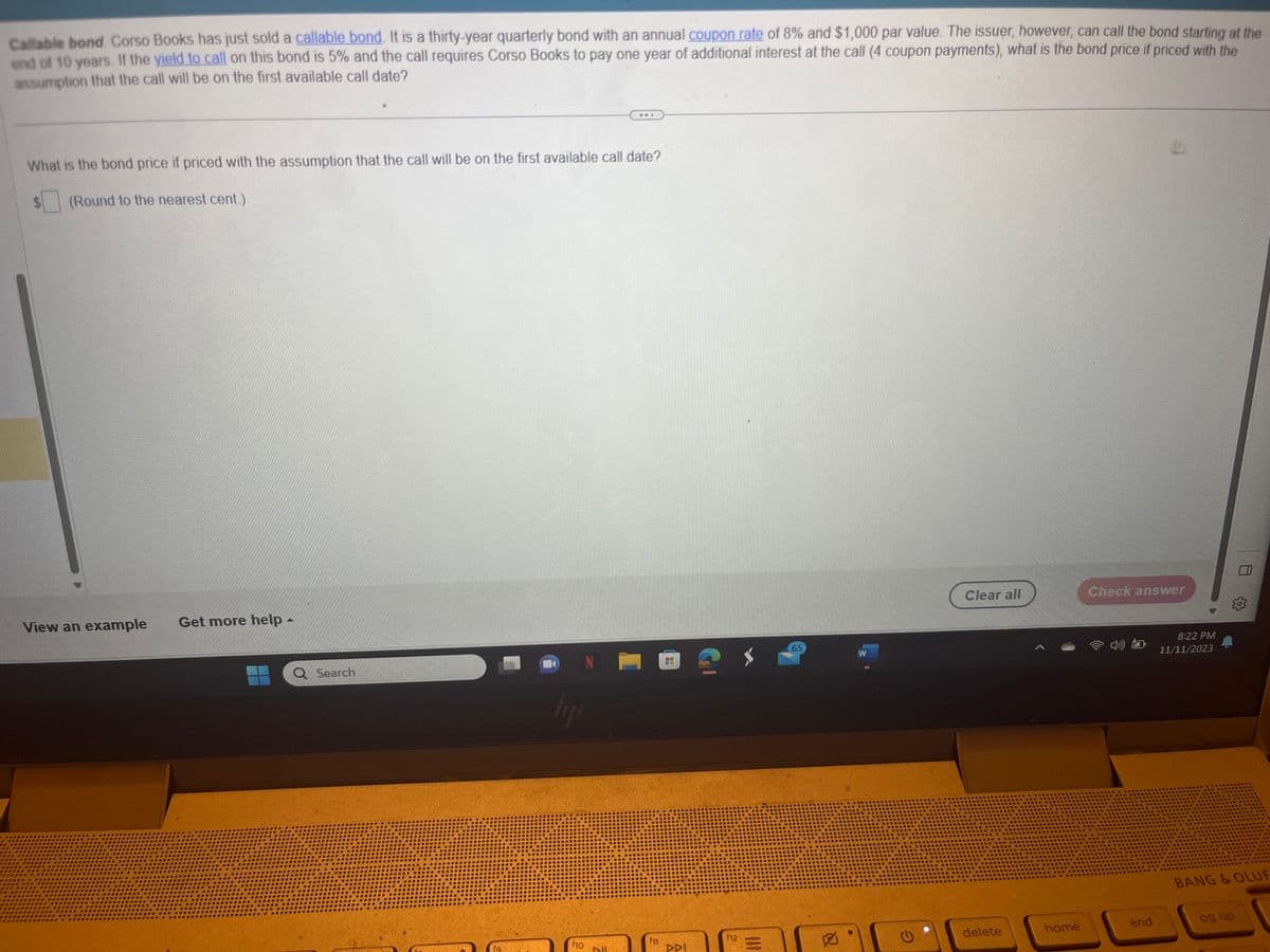 Callable bond. Corso Books has just sold a callable bond. It is a thirty-year quarterly bond with an annual coupon rate of 8% and $1,000 par value. The issuer, however, can call the bond starting at the
end of 10 years. If the yield to call on this bond is 5% and the call requires Corso Books to pay one year of additional interest at the call (4 coupon payments), what is the bond price if priced with the
assumption that the call will be on the first available call date?
What is the bond price if priced with the assumption that the call will be on the first available call date?
(Round to the nearest cent.)
View an example
Get more help -
Q Search
lij
f10
N
Bll
f11
DDI
f12
101
65
W
Clear all
delete
home
Check answer
end
8:22 PM
11/11/2023
BANG & OLUF
pg up