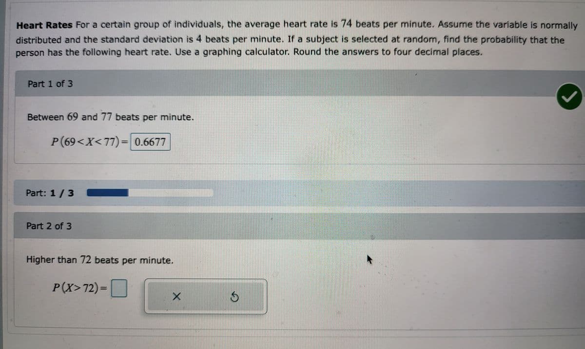 Heart Rates For a certain group of individuals, the average heart rate is 74 beats per minute. Assume the variable is normally
distributed and the standard deviation is 4 beats per minute. If a subject is selected at random, find the probability that the
person has the following heart rate. Use a graphing calculator. Round the answers to four decimal places.
Part 1 of 3
Between 69 and 77 beats per minute.
P(69<X<77)= 0.6677
2
Part: 1 / 3
Part 2 of 3
Higher than 72 beats per minute.
P(X>72)=
X
$