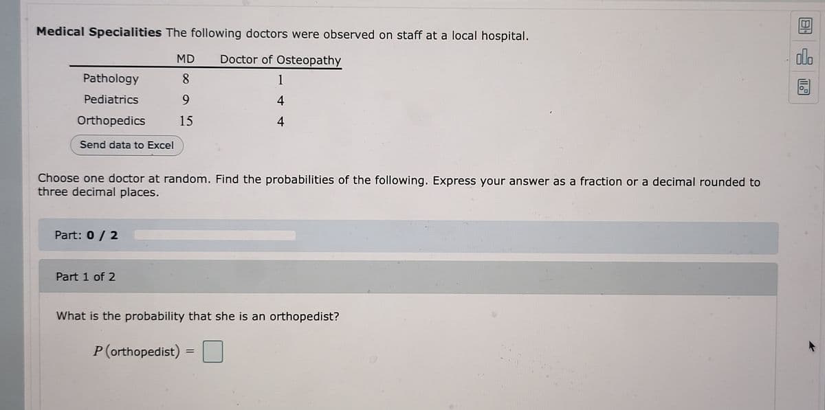 **Medical Specialties**

The following doctors were observed on staff at a local hospital:

| Specialty      | MD | Doctor of Osteopathy |
|----------------|----|----------------------|
| Pathology      |  8 |                    1 |
| Pediatrics     |  9 |                    4 |
| Orthopedics    | 15 |                    4 |

**Send data to Excel**

Choose one doctor at random. Find the probabilities of the following. Express your answer as a fraction or a decimal rounded to three decimal places.

**Part: 0 / 2**

**Part 1 of 2**

*What is the probability that she is an orthopedist?*

\[ P(\text{orthopedist}) = \]