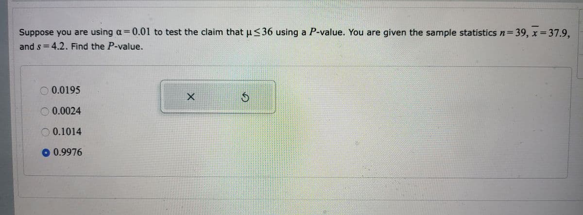 On an educational website, the transcription and explanation of the image would be as follows:

---

**Example: Calculating P-Value for Hypothesis Testing**

**Context:**
Given a significance level (α) of 0.01, we are testing the claim that the population mean (μ) is less than or equal to 36. You are provided with the following sample statistics:
- Sample size (n) = 39
- Sample mean (\( \bar{x} \)) = 37.9
- Sample standard deviation (s) = 4.2

**Question:**
Find the P-value associated with this test.

**Options:**
- \(0.0195\)
- \(0.0024\)
- \(0.1014\)
- **\(0.9976\) (selected)**

**Explanation:**
To find the P-value, follow these steps:
1. Set up the null hypothesis \(H_0: \mu \le 36\) and the alternative hypothesis \(H_1: \mu > 36\).
2. Compute the test statistic using the formula for a t-test:
   \[
   t = \frac{\bar{x} - \mu_0}{s / \sqrt{n}}
   \]
   Where:
   - \( \bar{x} = 37.9 \)
   - \( \mu_0 = 36 \)
   - \( s = 4.2 \)
   - \( n = 39 \)

3. Simplify and calculate the t-statistic:
   \[
   t = \frac{37.9 - 36}{4.2 / \sqrt{39}}
   \]
   \[
   t \approx 2.63
   \]

4. Determine the P-value corresponding to the calculated t-statistic and degrees of freedom (df = n - 1 = 38) from the t-distribution table or using statistical software.

In this case, the P-value calculated is approximately \(0.9976\).

**Conclusion:**
Since the P-value \(0.9976\) is much greater than the significance level \( \alpha = 0.01\), we fail to reject the null hypothesis.

---

By incorporating this example, students can gain practical understanding of the steps required to calculate P-values in hypothesis testing scenarios.