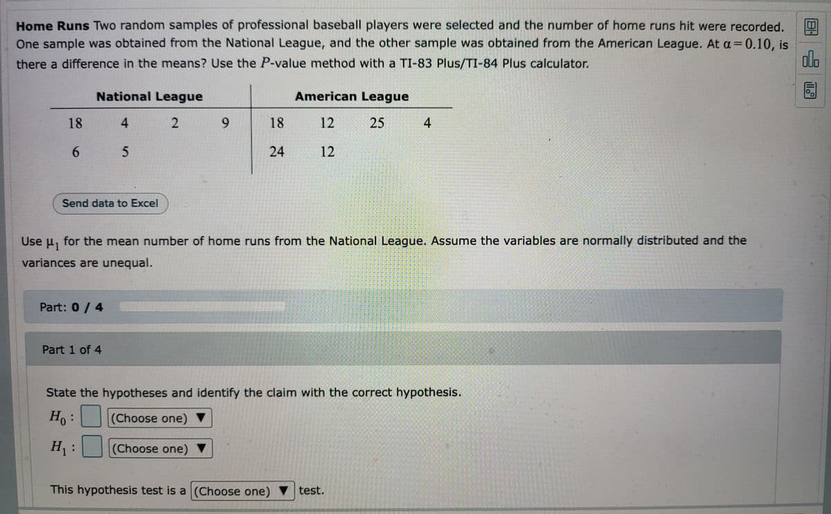 ### Home Runs Analysis

**Objective:** 
We aim to determine if there is a significant difference in the mean number of home runs hit by players from the National League and the American League. To do this, we will use the P-value method with an alpha level (\(\alpha\)) of 0.10, and perform the analysis using a TI-83 Plus/TI-84 Plus calculator.

#### Data Samples:
- **National League:** 18, 4, 2, 9, 6, 5
- **American League:** 18, 12, 25, 4, 24, 12

You can also export the data to Excel for further analysis by clicking the "Send data to Excel" button.

#### Instructions:
Use \(\mu_1\) for the mean number of home runs from the National League. Assume the variables are normally distributed and the variances are unequal.

### Hypothesis Testing:

**Step 1: State the Hypotheses**
- **Null Hypothesis (\(H_0\)):** There is no difference in the mean number of home runs between the National League and the American League.
- **Alternative Hypothesis (\(H_1\)):** There is a difference in the mean number of home runs between the National League and the American League.

**Step 2: Identify the Correct Test**
- **Test Type:** Two-sample t-test for unequal variances (Welch’s t-test).

### Interactive Component:
1. **Question:** State the hypotheses and identify the claim with the correct hypothesis.
    - **\(H_0\):** (Choose one)
    - **\(H_1\):** (Choose one)
   
   The hypothesis test is a (Choose one) test.

2. **Answer Submission:**
   Complete the four parts of the hypothesis test to interpret the results.

**Part 0 / 4**: You will start with a score of 0 and progress as you correctly identify and input the required information. Each part will guide you through the process systematically, ensuring a thorough understanding of the hypothesis testing involved.

This interactive approach helps you practice and understand the application of hypothesis testing in real-world scenarios, specifically in comparing means from two different samples with potentially unequal variances.