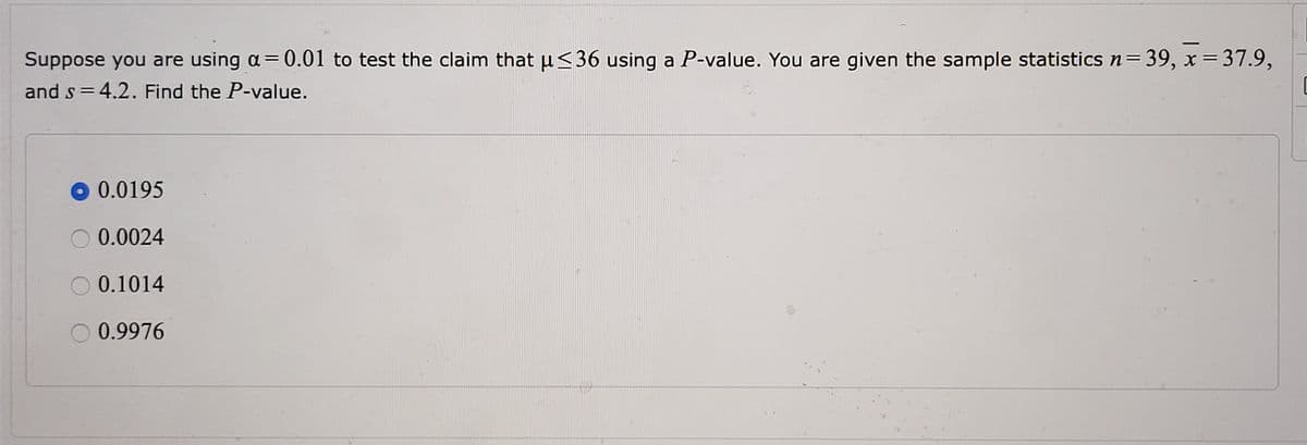 ### Hypothesis Testing and P-Value Calculation

#### Problem Statement

Suppose you are using \(\alpha = 0.01\) to test the claim that \(\mu \leq 36\) using a P-value. You are given the following sample statistics:

- \( n = 39 \) (sample size)
- \( \bar{x} = 37.9 \) (sample mean)
- \( s = 4.2 \) (sample standard deviation)

Find the P-value.

#### Potential P-value Options

1. 0.0195
2. 0.0024
3. 0.1014
4. 0.9976

#### Solution Explanation

To determine the P-value, follow these steps:

1. **State the Null and Alternative Hypotheses:**
   - Null Hypothesis, \(H_0: \mu \leq 36\)
   - Alternative Hypothesis, \(H_1: \mu > 36\)

2. **Calculate the Test Statistic:**
   Use the formula for the t-test statistic:
   \[
   t = \frac{\bar{x} - \mu_0}{s / \sqrt{n}}
   \]
   Where:
   - \(\bar{x} = 37.9\) 
   - \(\mu_0 = 36\) 
   - \(s = 4.2\) 
   - \(n = 39\)

   Plug in these values to get:
   \[
   t = \frac{37.9 - 36}{4.2 / \sqrt{39}} \approx 2.722
   \]

3. **Determine the P-value:**
   Since this is a one-tailed test, we need to find the area to the right of the calculated t-statistic in the t-distribution with \(n - 1 = 38\) degrees of freedom.

   Using a t-distribution table or statistical software, the P-value associated with \(t \approx 2.722\) for 38 degrees of freedom is approximately 0.0195.

4. **Compare the P-value with \(\alpha\):**
   - If P-value < \(\alpha\), reject the null hypothesis.
   - In this case, 0.0195 > 0.01, so we do not reject the null hypothesis