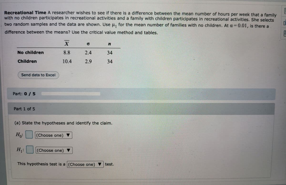 ### Recreational Time Study

A researcher wishes to determine if there is a difference between the mean number of hours per week that a family with no children participates in recreational activities and a family with children participates in recreational activities. The researcher selects two random samples and the data are shown below. Use \(\mu_1\) for the mean number of hours for families with no children. At \(\alpha = 0.01\), is there a difference between the means? Use the critical value method and tables.

#### Data Summary:

| Group         | \(\bar{X}\) (Mean) | \(\sigma\) (Standard Deviation) | \(n\) (Sample Size) |
|---------------|-------------------|------------------------------|---------------------|
| No children   | 8.8               | 2.4                          | 34                  |
| Children      | 10.4              | 2.9                          | 34                  |

#### Task (Part 1 of 5):

(a) State the hypotheses and identify the claim.

- Null Hypothesis (\(H_0\)): [Choose one]
- Alternative Hypothesis (\(H_1\)): [Choose one]

This hypothesis test is a [Choose one] test.

#### Explanation of the Table:
The table presents the data comparison between the families with no children and families with children in terms of:
- Mean hours per week spent on recreational activities (\(\bar{X}\)).
- Standard deviation (\(\sigma\)) of hours spent on recreational activities.
- Number of families sampled (n).

The objective is to test if the mean hours differ significantly between the two groups at a 0.01 significance level using the critical value method to determine if there is a statistically significant difference between the two means.

#### Steps Overview for Hypothesis Testing:
1. State the Null Hypothesis (\(H_0\)): \( \mu_1 = \mu_2 \)
2. State the Alternative Hypothesis (\(H_1\)): \( \mu_1 \neq \mu_2 \)
3. Determine the significance level (\(\alpha = 0.01\)).
4. Calculate the test statistic.
5. Compare the test statistic to the critical value.
6. Draw a conclusion about the hypotheses.