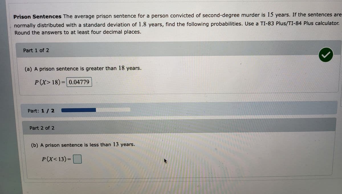 ### Prison Sentences

The average prison sentence for a person convicted of second-degree murder is 15 years. If the sentences are normally distributed with a standard deviation of 1.8 years, find the following probabilities using a TI-83 Plus/TI-84 Plus calculator. Round the answers to at least four decimal places.

#### Part 1 of 2

**(a) A prison sentence is greater than 18 years.**

\[ P(X > 18) = 0.0479 \]
[Correct answer indicated by a green checkmark]

#### Part 2 of 2

**(b) A prison sentence is less than 13 years.**

\[ P(X < 13) = \]

**Note:** The answer for part (b) is not provided and needs to be calculated.

**Progress Tracker:**
The progress bar indicates that part 1 of 2 has been completed. The bar is partially filled to visually represent the completion status. 

To find these probabilities, use the normal distribution functions available on a TI-83 Plus/TI-84 Plus calculator and enter the mean (15 years) and standard deviation (1.8 years) as specified.