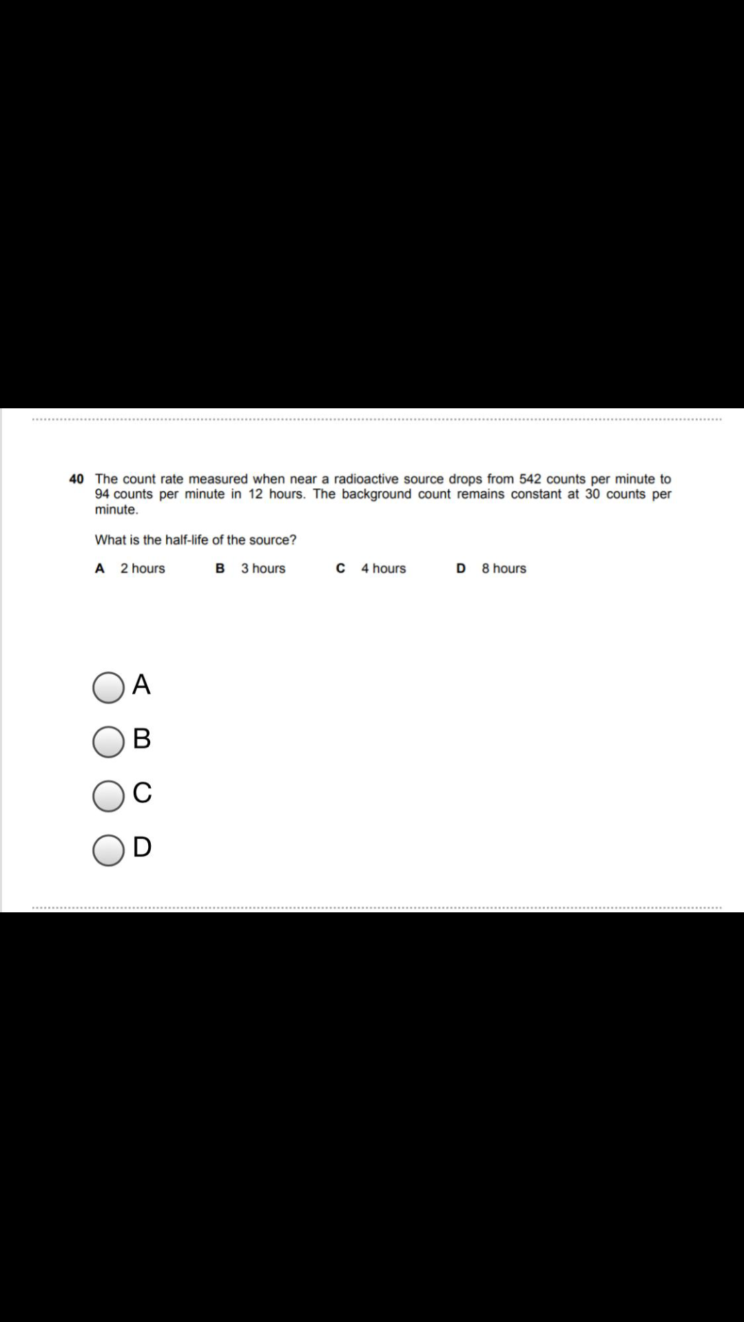 40 The count rate measured when near a radioactive source drops from 542 counts per minute to
94 counts per minute in 12 hours. The background count remains constant at 30 counts per
minute.
What is the half-life of the source?
A 2 hours
B
3 hours
4 hours
D
8 hours
A
В
