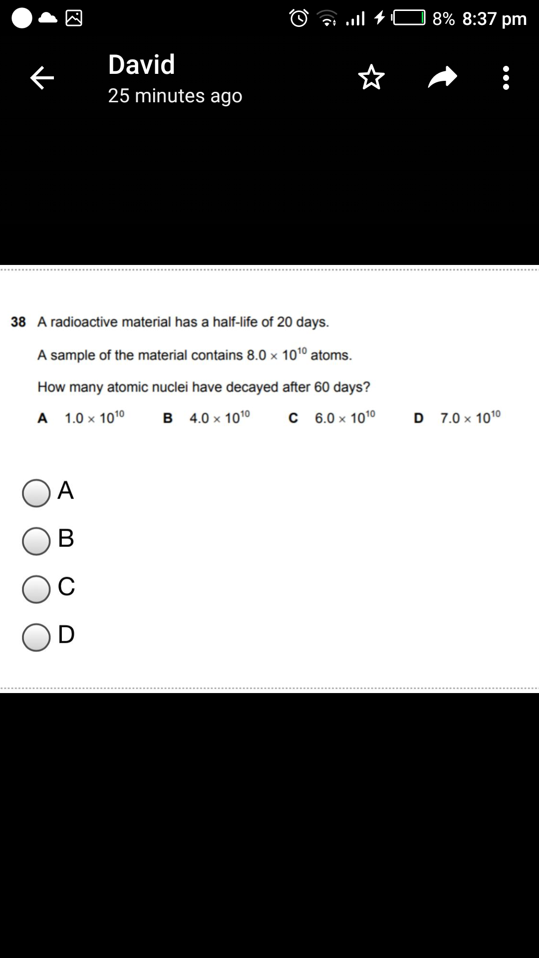 O a .ll + C 8% 8:37 pm
David
25 minutes ago
38 A radioactive material has a half-life of 20 days.
A sample of the material contains 8.0 × 1010 atoms.
How many atomic nuclei have decayed after 60 days?
A 1.0 x 1010
B 4.0 x 1010
C 6.0 x 1010
D 7.0 x 1010
A
