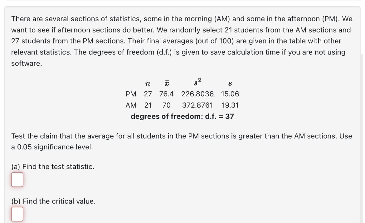 There are several sections of statistics, some in the morning (AM) and some in the afternoon (PM). We
want to see if afternoon sections do better. We randomly select 21 students from the AM sections and
27 students from the PM sections. Their final averages (out of 100) are given in the table with other
relevant statistics. The degrees of freedom (d.f.) is given to save calculation time if you are not using
software.
n
I
PM 27 76.4 226.8036
AM
(b) Find the critical value.
8
15.06
21 70 372.8761 19.31
degrees of freedom: d.f. = 37
Test the claim that the average for all students in the PM sections is greater than the AM sections. Use
a 0.05 significance level.
(a) Find the test statistic.