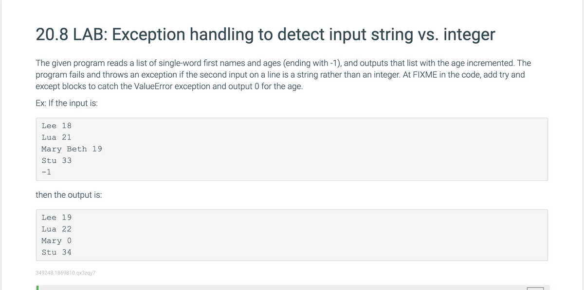 20.8 LAB: Exception handling to detect input string vs. integer
The given program reads a list of single-word first names and ages (ending with -1), and outputs that list with the age incremented. The
program fails and throws an exception if the second input on a line is a string rather than an integer. At FIXME in the code, add try and
except blocks to catch the ValueError exception and output 0 for the age.
Ex: If the input is:
Lee 18
Lua 21
Mary Beth 19
Stu 33
-1
then the output is:
Lee 19
Lua 22
Mary 0
Stu 34
349248.1869810.qx3zqy7
