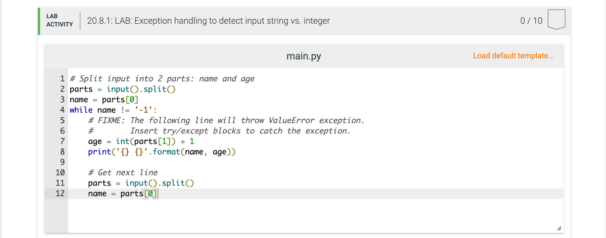 LAB
20.8.1: LAB: Exception handling to detect input string vs. integer
0/10
АCTIVITY
main.py
Load default template...
1 # Split input into 2 parts: name and age
2 parts
input().split()
parts[0]
3 nате 3
4 while name != '-1':
5
# FIXME: The following line will throw ValueError exception.
Insert try/except blocks to catch the exception.
int(parts[1]) + 1
6.
#3
7
age
8
print('{} {}'. format(name, age))
9.
10
# Get next line
input().split()
parts[0]
11
parts
12
name
%3D
