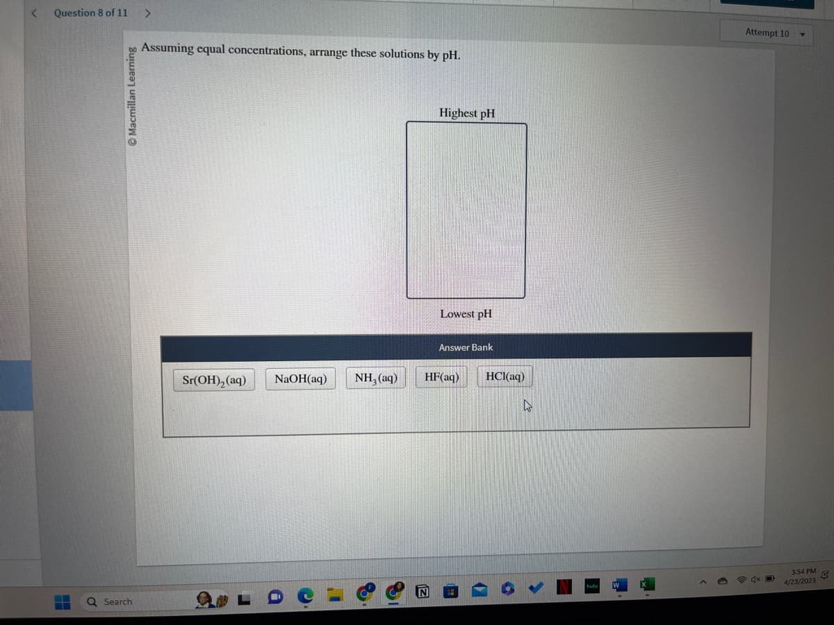 <
Question 8 of 11
▬▬▬
Ⓒ Macmillan Learning
Q Search
>
Assuming equal concentrations, arrange these solutions by pH.
Sr(OH)₂ (aq)
NaOH(aq)
NH,(aq)
Highest pH
Lowest pH
Answer Bank
HF(aq)
HCl(aq)
4
Attempt 10
4x D
3:54 PM G
4/23/2023
