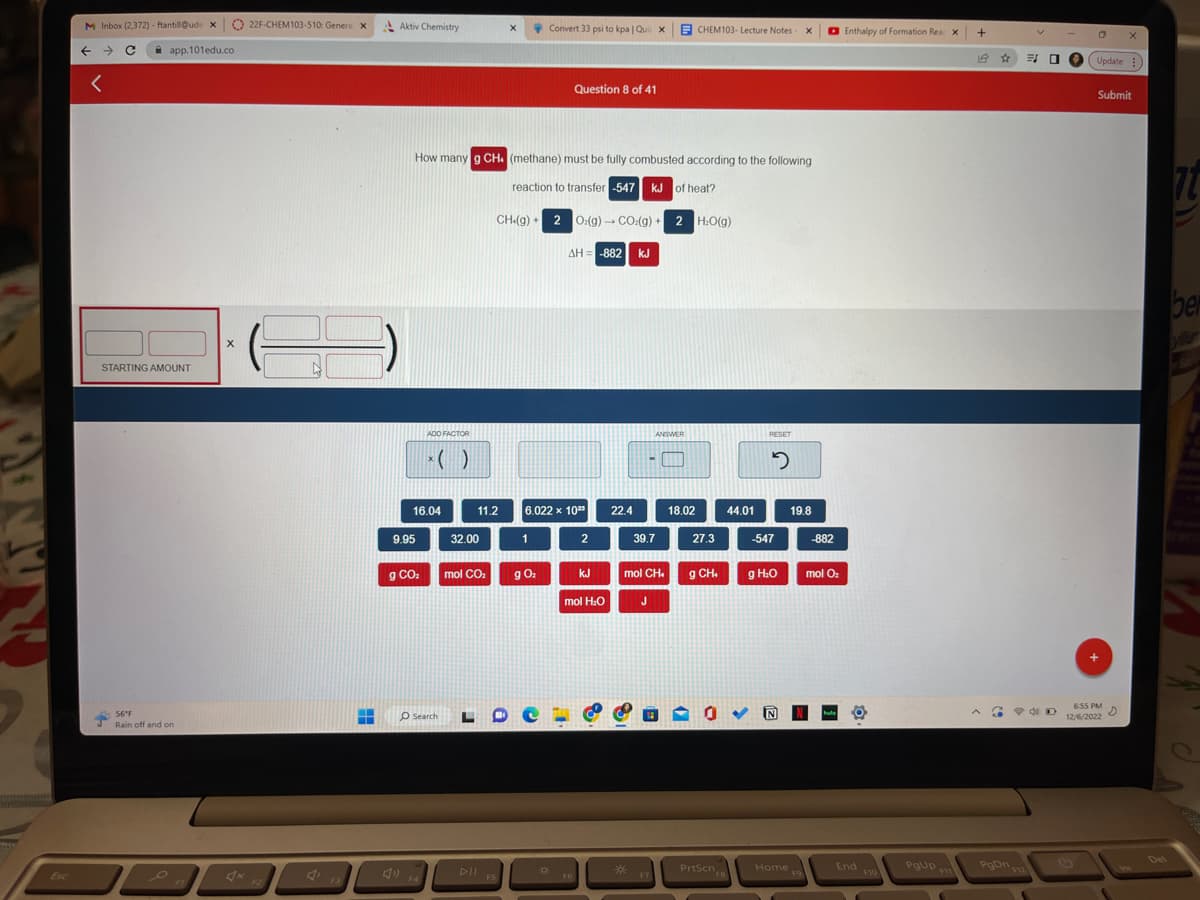 M Inbox (2,372) - ftantill@ude X
→ с
←
<
app.101edu.co
STARTING AMOUNT
56°F
Rain off and on
X
22F-CHEM103-510: Genera X
F2
F3
HE
Aktiv Chemistry
16.04
9.95
ADD FACTOR
g CO₂
How many g CH. (methane) must be fully combusted according to the following
reaction to transfer -547 kJ of heat?
O Search
32.00
11.2
mol CO₂
L
DII
X
FS
CH(g)+[ 2
Convert 33 psi to kpa | Quil
1
g 0₂
6.022 x 1023
0
Question 8 of 41
][O:(g) →+ CO:(g) + 2 H:O(g)
ΔΗ= -882| kJ
F6
2
KJ
mol H₂O
22.4
*
X
19
39.7
mol CH
J
ANSWER
F7
CHEM103- Lecture Notes X
18.02
27.3
g CH₂
0
PrtScn
FB
44.01
RESET
2
-547
g H₂0
N
Home
19.8
F9
-882
mol O₂
hul
Enthalpy of Formation Rear X
End
F10
PgUp
F11
+
☆
G
PgDn
F12
30
ND
C X
Update:
Submit
6:55 PM
12/6/2022
>
ber