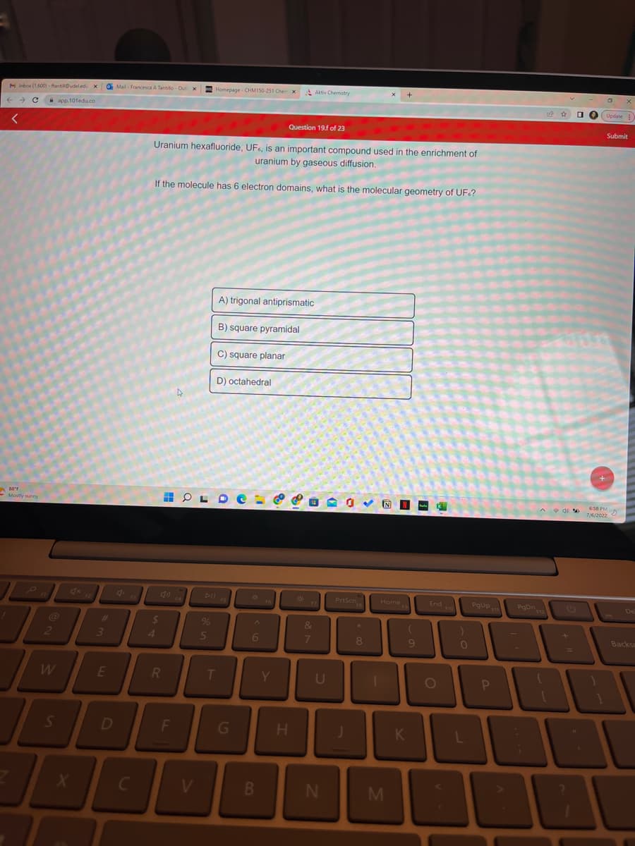 M Inbox (1,600)-ftantia@udeledu XI
← → C
<
88°F
Mostly sunny
2
7
W
S
app.101edu.co
4x
X
#
3
E
D
Mail- Francesca A Tantillo-Out X
C
$
4
Uranium hexafluoride, UF, is an important compound used in the enrichment of
uranium by gaseous diffusion.
If the molecule has 6 electron domains, what is the molecular geometry of UF<?
R
F
O
OL
V
Homepage CHM150-251 Chem X Aktiv Chemistry
Dll
%
5
-
T
C) square planar
D) octahedral
A) trigonal antiprismatic
B) square pyramidal
G
P
A
6
B
Question 19.f of 23
FG
Y
H
*
&
7
U
PrtScn
IP
N
8
1
N
Home
M
(
K
9
hu X
End
O
)
0
L
PgUp 11
P
PgDn
☆ O
d%
+
Update:
2
+
Submit
6:58 PM
7/6/2022
s
De
Backsp
