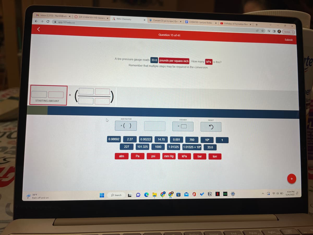 +
M Inbox (2,372) - ftantill@ude x
←
<
app.101edu.co
STARTING AMOUNT
56°F
Rain off and on
X
22F-CHEM103-510: Generax
36
H
▬▬▬▬
4
Aktiv Chemistry
0.98692
ADD FACTOR
x( )
A tire pressure gauge reads 33.0 pounds per square inch How many kPa is this?
Remember that multiple steps may be required in the conversion.
atm
O Search
2.27
227
X
Pa
0.00222
101.325
Convert 33 psi to kpa | Qui x
Question 15 of 41
psi
14.70
1000
ANSWER
0.001
760
1.01325 1.01325 x 10
mm Hg
CHEM103-Lecture Notes X
kPa
bar
0 ✓
PrtScn
RESET
2
10⁰
33.0
torr
Home
1
Enthalpy of Formation Reax
hula
End
FD
+
PgUp
გა
3
PgOn
D
Update
X
Submit
+
6:54 PM
D
12/6/2022
te
er
FL