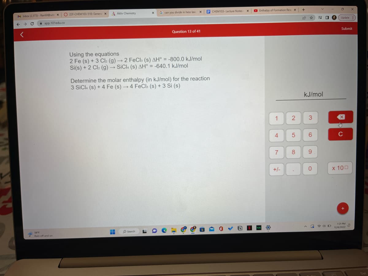 M Inbox (2.373)- ftantill@ude X
с
←
app.101edu.co
56°F
Rain off and on
22F-CHEM103-510: General x
Aktiv Chemistry
G can you divide in hess law-
X
‒‒ O Search
Question 13 of 41
Using the equations
2 Fe (s) + 3 Cl₂ (g) → 2 FeCl3 (s) AH° = -800.0 kJ/mol
Si(s) + 2 Cl₂ (g) → SiCl (s) AH° = -640.1 kJ/mol
Determine the molar enthalpy (in kJ/mol) for the reaction
3 SiCl (s) + 4 Fe (s)→ 4 FeCl (s) + 3 Si (s)
CHEM103- Lecture Notes -
X
Enthalpy of Formation Rear X
1 2
4
7
+/-
5
8
.
+
kJ/mol
3
6
9
0
E
G
0
P&D
O
Update
Submit
C
x 100
+
X
7:21 PM
12/6/2022