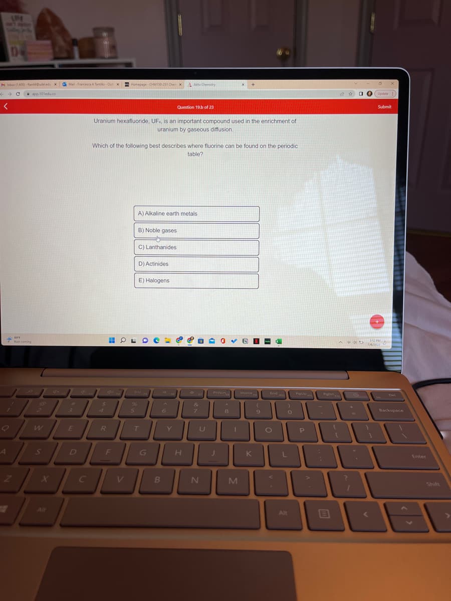 AME
M Inbox (1,600)-fantil@udeledu X Mail- Francesca A Tantillo-Out x Homepage - CHM150-251 Chen X
+ → Capp.101edu.co
<
A
Z
89'1
Rain coming
2
S
#
3
E
D
C
Uranium hexafluoride, UF, is an important compound used in the enrichment of
uranium by gaseous diffusion.
$
Which of the following best describes where fluorine can be found on the periodic
table?
4
40
R
%
F
5
B) Noble gases
A) Alkaline earth metals
C) Lanthanides
D) Actinides
E) Halogens
G
O
Question 19.b of 23
6
B
Aktiv Chemistry
OME
V
Y
H
*
الات
&
7
-0✓ INN
N
PrtScn
*
8
J
Home End o
M
(
O
9
K
O
)
0
L
Alt
Pgup m
P
Pon 12
B
?
□
(
4D
Update
***/***///
512 PM
D
7/6/2022
<
X
Submit
Del
Backspace
Enter
Shift
