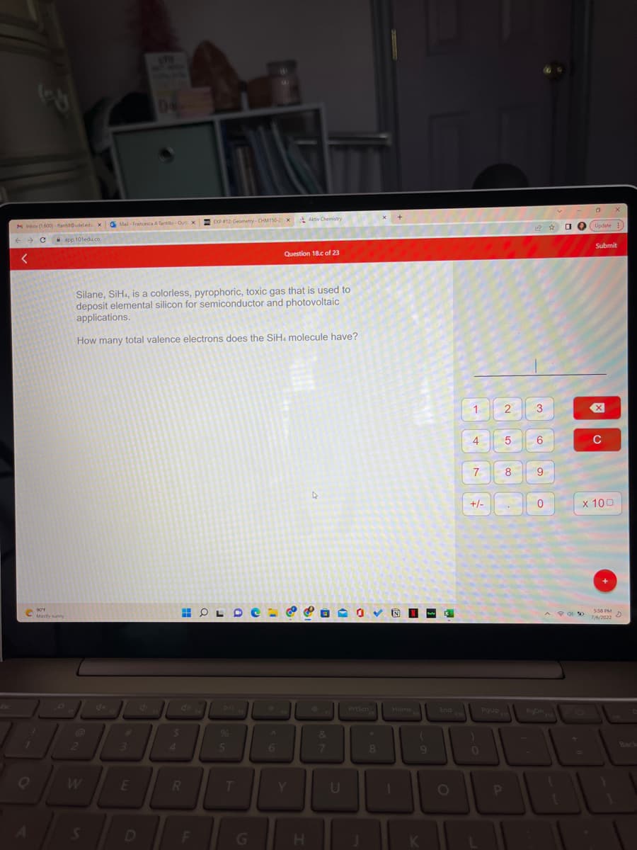 M Inbox (1,600)-ftantil@udeledu xMail-Francesca A Tantillo-Out
← Capp.101edu.co
<
1
90°F
Mostly sunny
2
S
3
De
Silane, SiH, is a colorless, pyrophoric, toxic gas that is used to
deposit elemental silicon for semiconductor and photovoltaic
applications.
How many total valence electrons does the SiH. molecule have?
E
4
4
40
$
x
HOL
R
EXP #12: Geometry-CHM150-2x Aktiv Chemistry
D F
%
5
T
G
A
Question 18.c of 23
6
Y
4
&
H
&
7
L
U
PrtScn
8
N
Home
T
(
9
K
X
End
O
1
4
7
+/-
0
PgUp
2
P
5
8
1 ☆
3
6
9
0
PgDn
^P*
+
=
1
O
Update)
x 100
Submit
C
X
5:58 PM
7/6/2022
Back