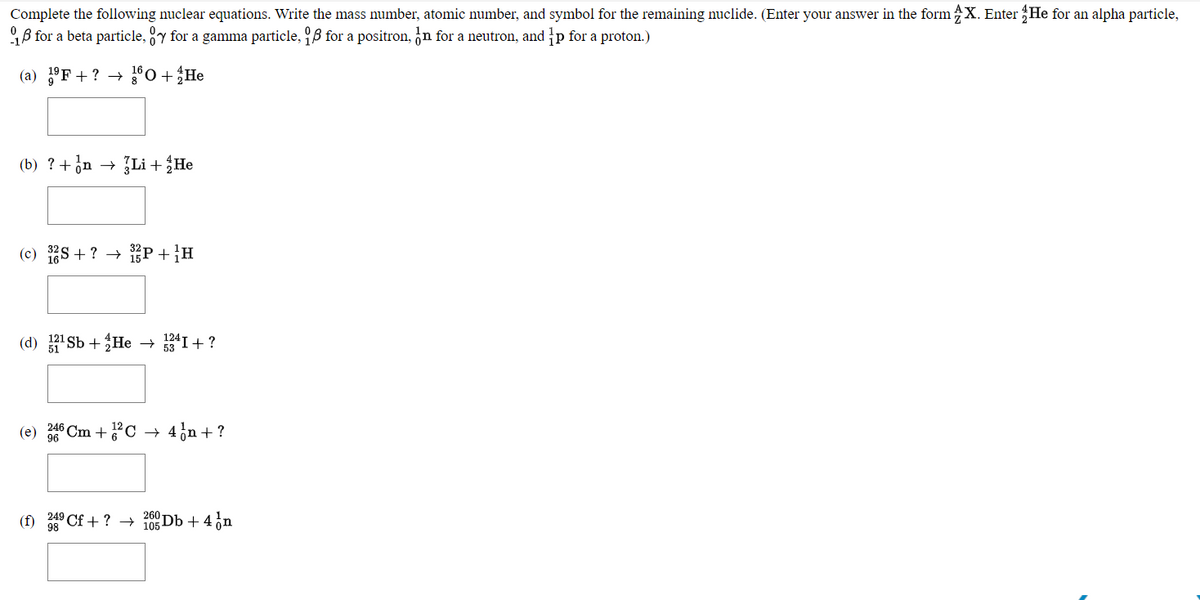 Complete the following nuclear equations. Write the mass number, atomic number, and symbol for the remaining nuclide. (Enter your answer in the form X. Enter He for an alpha particle,
9B for a beta particle, y for a gamma particle, 9B for a positron, n for a neutron, and p for a proton.)
(a) °F + ? →
0 + He
(b) ?+on - Li + He
(c) 1S + ? → 1P+}H
(d) 'Sb + He → I + ?
(e) 6 Cm +C
4in + ?
Cf +? → i05-
2Db + 4 ,n
249
(f)
