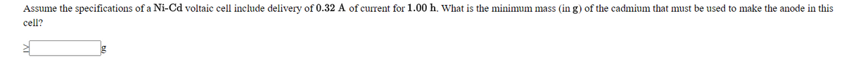 Assume the specifications of a Ni-Cd voltaic cell include delivery of 0.32 A of current for 1.00 h. What is the minimum mass (in g) of the cadmium that must be used to make the anode in this
cell?
