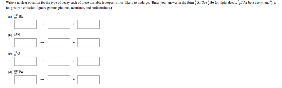 Write a nuclear equation for the type of decay each of these unstable isotopes is most likely to undergo. (Enter your answer in the form X. Use He for alpha decay, , B for beta decay, and
+18
for positron emission. Ignore gamma photons, neutrinos, and antineutrinos.)
235 Bk
(a) 97
(b) N
(c) 20
(d) Pa
91
