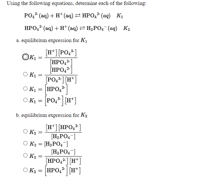 Using the following equations, determine each of the following:
РО (аq) + H*(аq) НРО,2 (а) К,
НРО (аq) + Н (аq) 2 Н,РОд (ад) Кз
a. equilibrium expression for K1
[H*] [PO,*]
[HPO42-]
[HPO,?
O K1
[PO,*] [H*]
OK
O K1
HPO,
O K1
b. equilibrium expression for K2
[H*] [HPO,2]
O K2
[H,PO4-]
O K2 = [H2PO4]
[H,PO4-]
[HPO,²] [H*]
HPO, [H*
O K2
O K2
=
