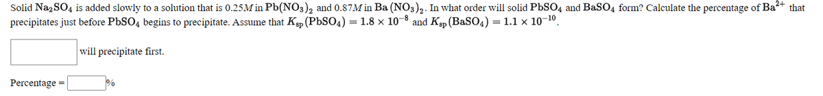 Solid Na2 SO4 is added slowly to a solution that is 0.25M in Pb(NO3), and 0.87M in Ba (NO3)2. In what order will solid PBSO4 and BaSO4 form? Calculate the percentage of Ba+ that
precipitates just before PbSO4 begins to precipitate. Assume that Kp (PBSO4) = 1.8 x 10-8 and Kp (BaSO4) = 1.1 x 10-10.
will precipitate first.
Percentage =
%
