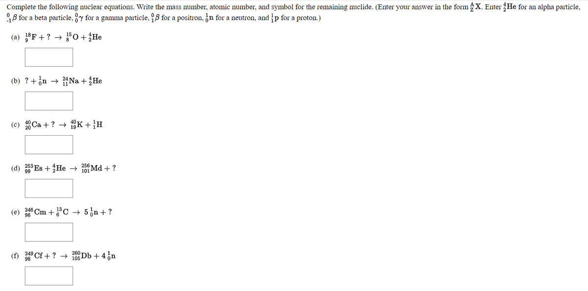 Complete the following nuclear equations. Write the mass number, atomic number, and symbol for the remaining nuclide. (Enter your answer in the form X. Enter He for an alpha particle,
B for a beta particle, y for a gamma particle, B for a positron, n for a neutron, and p for a proton.)
(a) 18F + ? –→
Fo + He
(b) ? +¿n
{Na + He
(c) Ca + ? →
1K +H
(d) 58 Es +He
256
101 Md + ?
(e)
Cm +C
+ 5 in + ?
96
(f) 249 Cf + ? → 105 Db + 4 on
260
