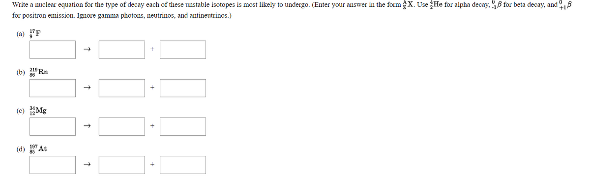 Write a nuclear equation for the type of decay each of these unstable isotopes is most likely to undergo. (Enter your answer in the form X. Use He for alpha decay, B for beta decay, and
for positron emission. Ignore gamma photons, neutrinos, and antineutrinos.)
+18
(а) 7P
(b) 219 Rn
|-|
(c) Mg
(d)
At
+
