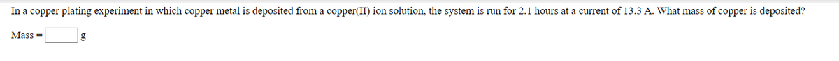 In a copper plating experiment in which copper metal is deposited from a copper(II) ion solution, the system is run for 2.1 hours at a current of 13.3 A. What mass of copper is deposited?
Mass =
g
