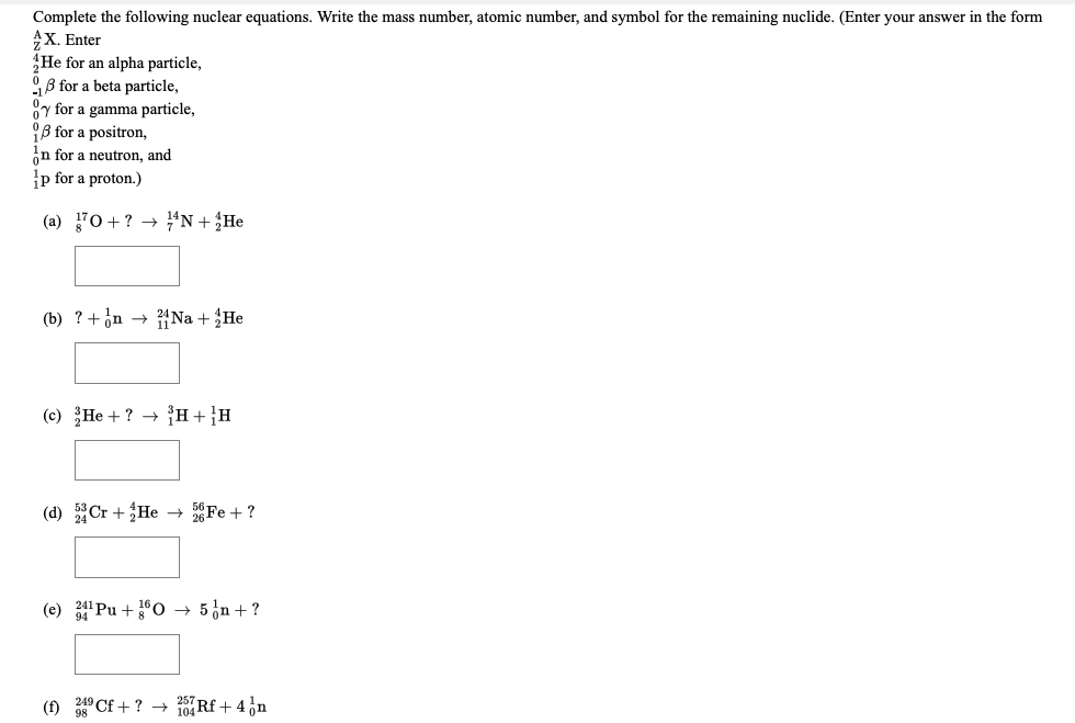 Complete the following nuclear equations. Write the mass number, atomic number, and symbol for the remaining nuclide. (Enter your answer in the form
X. Enter
He for an alpha particle,
9B for a beta particle,
y for a gamma particle,
B for a positron,
in for a neutron, and
p for a proton.)
(a) 70+? → “N+;He
(b) ?+on → Na + He
(c) He + ? → H+}H
(d) Cr + He → Fe + ?
(e) Pu +0 → 5¿n + ?
(f) 249 Cf + ? → 0 Rf + 4,n
98
