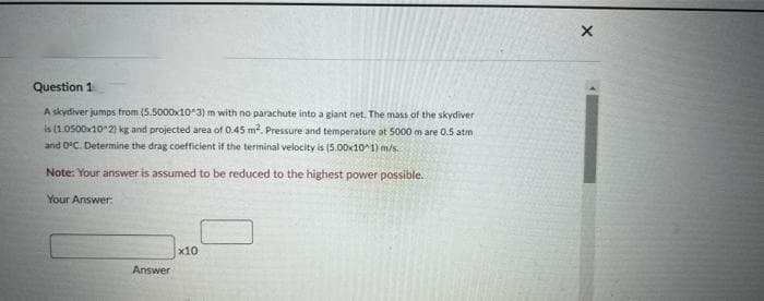 Question 1
A skydiver jumps from (5.5000x10^3) m with no parachute into a giant net. The mass of the skydiver
is (1.0500x10^2) kg and projected area of 0.45 m². Pressure and temperature at 5000 m are 0.5 atm
and 0°C. Determine the drag coefficient if the terminal velocity is (5.00x10^1) m/s.
Note: Your answer is assumed to be reduced to the highest power possible.
Your Answer:
Answer
x10
X