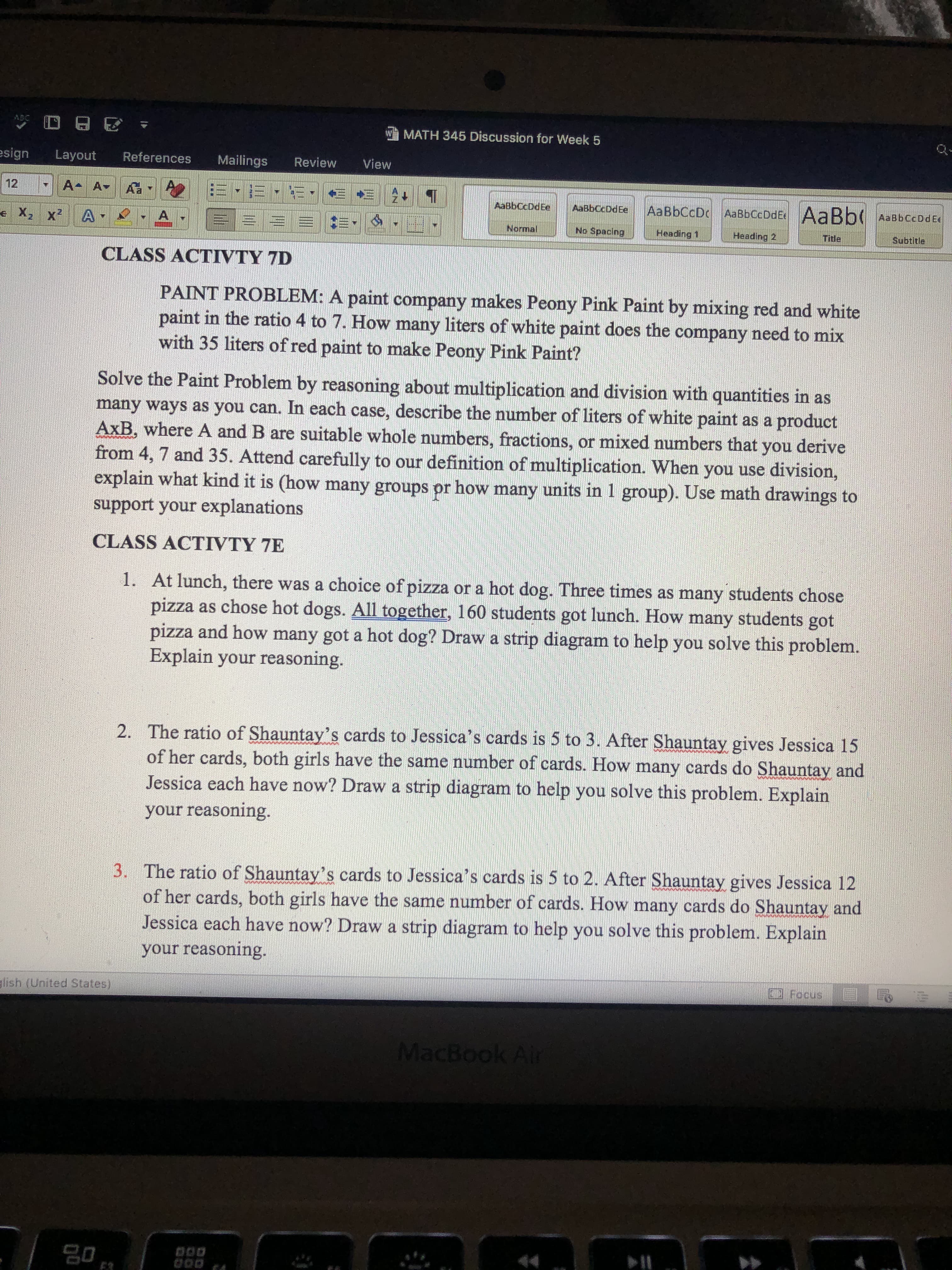 **Class Activity 7D**

**Paint Problem:** A paint company makes Peony Pink Paint by mixing red and white paint in the ratio 4 to 7. How many liters of white paint does the company need to mix with 35 liters of red paint to make Peony Pink Paint?

Solve the Paint Problem by reasoning about multiplication and division with quantities in as many ways as you can. In each case, describe the number of liters of white paint as a product AxB, where A and B are suitable whole numbers, fractions, or mixed numbers that you derive from 4, 7, and 35. Attend carefully to our definition of multiplication. When you use division, explain what kind it is (how many groups or how many units in 1 group). Use math drawings to support your explanations.

---

**Class Activity 7E**

1. At lunch, there was a choice of pizza or a hot dog. Three times as many students chose pizza as chose hot dogs. Altogether, 160 students stood in line. How many students got pizza and how many got a hot dog? Draw a strip diagram to help you solve this problem. Explain your reasoning.

2. The ratio of Shauntay’s cards to Jessica’s cards is 5 to 3. After Shauntay gives Jessica 15 of her cards, both girls have the same number of cards. How many cards do Shauntay and Jessica each have now? Draw a strip diagram to help you solve this problem. Explain your reasoning.

3. The ratio of Shauntay’s cards to Jessica’s cards is 5 to 2. After Shauntay gives Jessica 12 of her cards, both girls have the same number of cards. How many cards do Shauntay and Jessica each have now? Draw a strip diagram to help you solve this problem. Explain your reasoning.