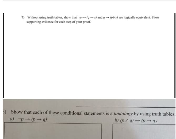 7) Without using truth tables, show that p(qr) and q- (pvr) are logically equivalent. Show
supporting evidence for each step of your proof.
Show that each of these conditional statements is a tautology by using truth tables.
a) p (p-q
b) (p Aq)p →q)
