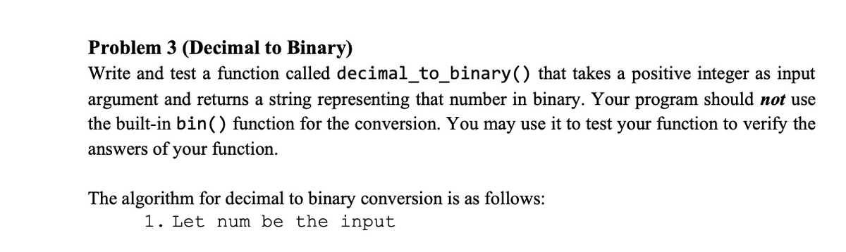 Problem 3 (Decimal to Binary)
Write and test a function called decimal_to_binary() that takes a positive integer as input
argument and returns a string representing that number in binary. Your program should not use
the built-in bin() function for the conversion. You may use it to test your function to verify the
answers of your function.
The algorithm for decimal to binary conversion is as follows:
1. Let num be the input
