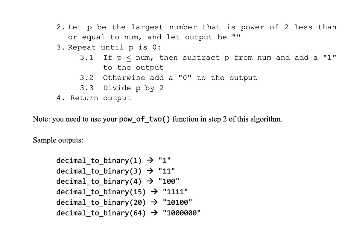 2. Let p be the largest number that is power of 2 less than
or equal to num, and let output be ""
3. Repeat until p is 0:
3.1
If p < num, then subtract p from num and add a "1"
to the output
3.2
Otherwise add a "0" to the output
3.3
Divide p by 2
4. Return output
Note: you need to use your pow_of_two() function in step 2 of this algorithm.
Sample outputs:
decimal_to_binary (1) → "1"
decimal_to_binary(3) → "11"
decimal_to_binary(4) → "100"
decimal_to_binary(15) → "1111"
decimal_to_binary(20) → "10100"
decimal_to_binary(64) → "1000000"
