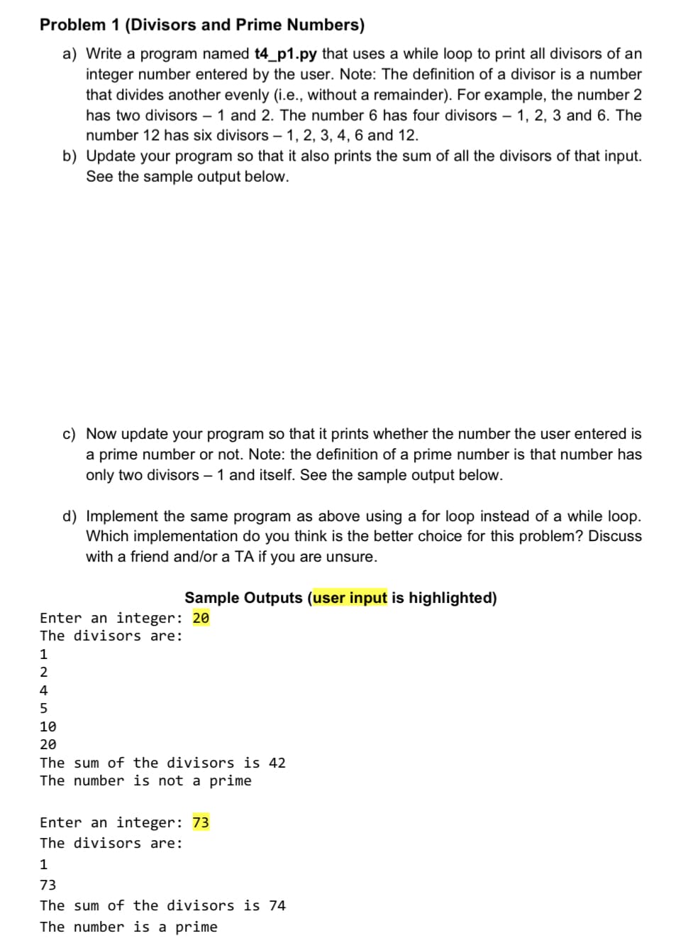 Problem 1 (Divisors and Prime Numbers)
a) Write a program named t4_p1.py that uses a while loop to print all divisors of an
integer number entered by the user. Note: The definition of a divisor is a number
that divides another evenly (i.e., without a remainder). For example, the number 2
has two divisors – 1 and 2. The number 6 has four divisors – 1, 2, 3 and 6. The
number 12 has six divisors – 1, 2, 3, 4, 6 and 12.
b) Update your program so that it also prints the sum of all the divisors of that input.
See the sample output below.
c) Now update your program so that it prints whether the number the user entered is
a prime number or not. Note: the definition of a prime number is that number has
only two divisors – 1 and itself. See the sample output below.
d) Implement the same program as above using a for loop instead of a while loop.
Which implementation do you think is the better choice for this problem? Discuss
with a friend and/or a TA if you are unsure.
Sample Outputs (user input is highlighted)
Enter an integer: 20
The divisors are:
1
2
4
10
20
The sum of the divisors is 42
The number is not a prime
Enter an integer: 73
The divisors are:
1
73
The sum of the divisors is 74
The number is a prime
