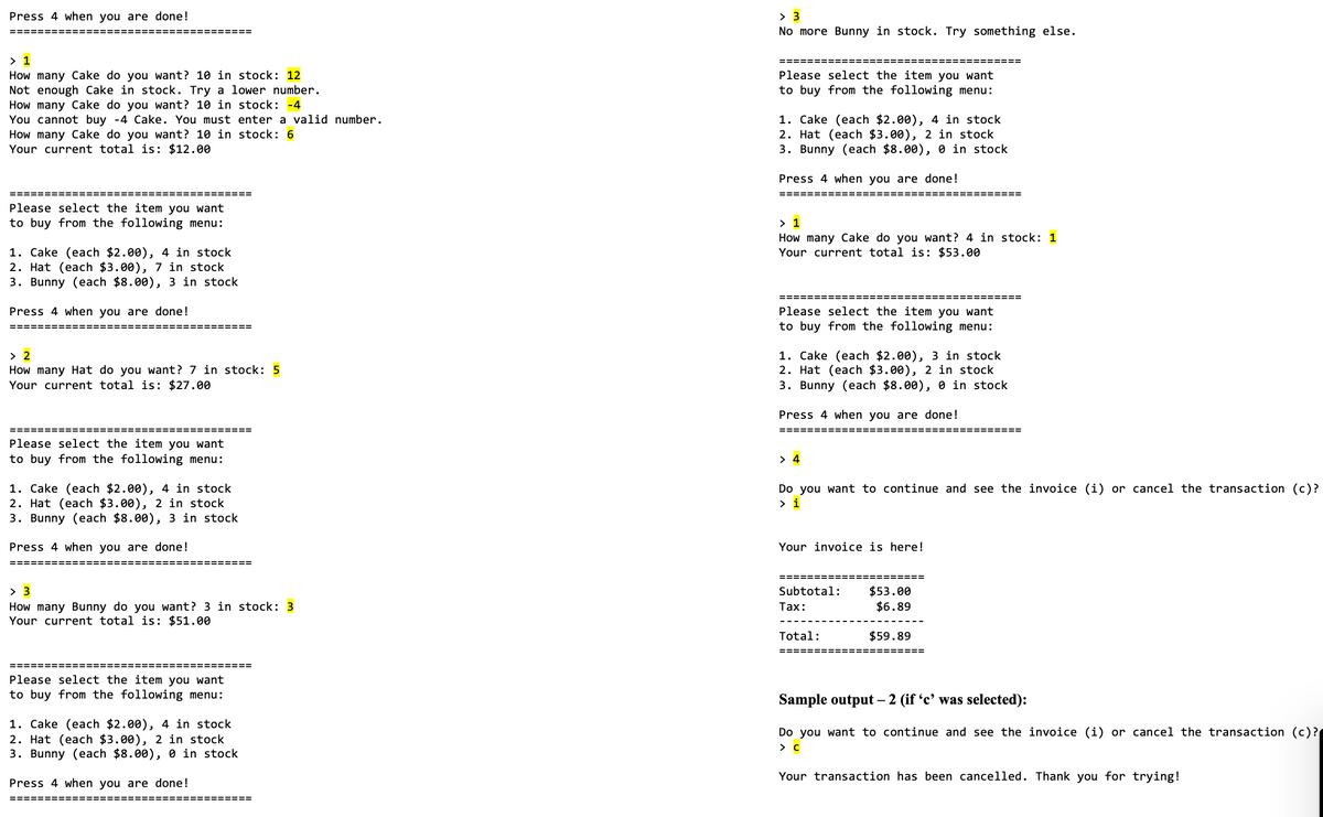 Press 4 when you are done!
> 3
No more Bunny in stock. Try something else.
====== =======
=======
> 1
How many Cake do you want? 10 in stock: 12
Not enough Cake in stock. Try a lower number.
How many Cake do you want? 10 in stock: -4
You cannot buy -4 Cake. You must enter a valid number.
How many Cake do you want? 10 in stock: 6
Your current total is: $12.00
Please select the item you want
to buy from the following menu:
1. Cake (each $2.00), 4 in stock
2. Hat (each $3.00), 2 in stock
3. Bunny (each $8.00), 0 in stock
Press 4 when you are done!
===================================
=============
============
Please select the item you want
to buy from the following menu:
> 1
How many Cake do you want? 4 in stock: 1
Your current total is: $53.00
1. Cake (each $2.00), 4 in stock
2. Hat (each $3.00), 7 in stock
3. Bunny (each $8.00), 3 in stock
Press 4 when you are done!
Please select the item you want
to buy from the following menu:
============:
============ ==
1. Cake (each $2.00), 3 in stock
2. Hat (each $3.00), 2 in stock
3. Bunny (each $8.00), 0 in stock
> 2
How many Hat do you want? 7 in stock: 5
Your current total is: $27.00
Press 4 when you are done!
========
==========
=======
!==========
Please select the item you want
to buy from the following menu:
> 4
1. Cake (each $2.00), 4 in stock
2. Hat (each $3.00), 2 in stock
3. Bunny (each $8.00), 3 in stock
Do you want to continue and see the invoice (i) or cancel the transaction (c)?
> i
Press 4 when you are done!
Your invoice is here!
===========
==========
> 3
$53.00
$6.89
Subtotal:
How many Bunny do you want? 3 in stock: 3
Your current total is: $51.00
Таx:
Total:
$59.89
=====
========
:====
Please select the item you want
to buy from the following menu:
Sample output – 2 (if 'c' was selected):
1. Cake (each $2.00), 4 in stock
2. Hat (each $3.00), 2 in stock
3. Bunny (each $8.00), 0 in stock
Do you want to continue and see the invoice (i) or cancel the transaction (c)?
Your transaction has been cancelled. Thank you for trying!
Press 4 when you are done!
==== ==D==
