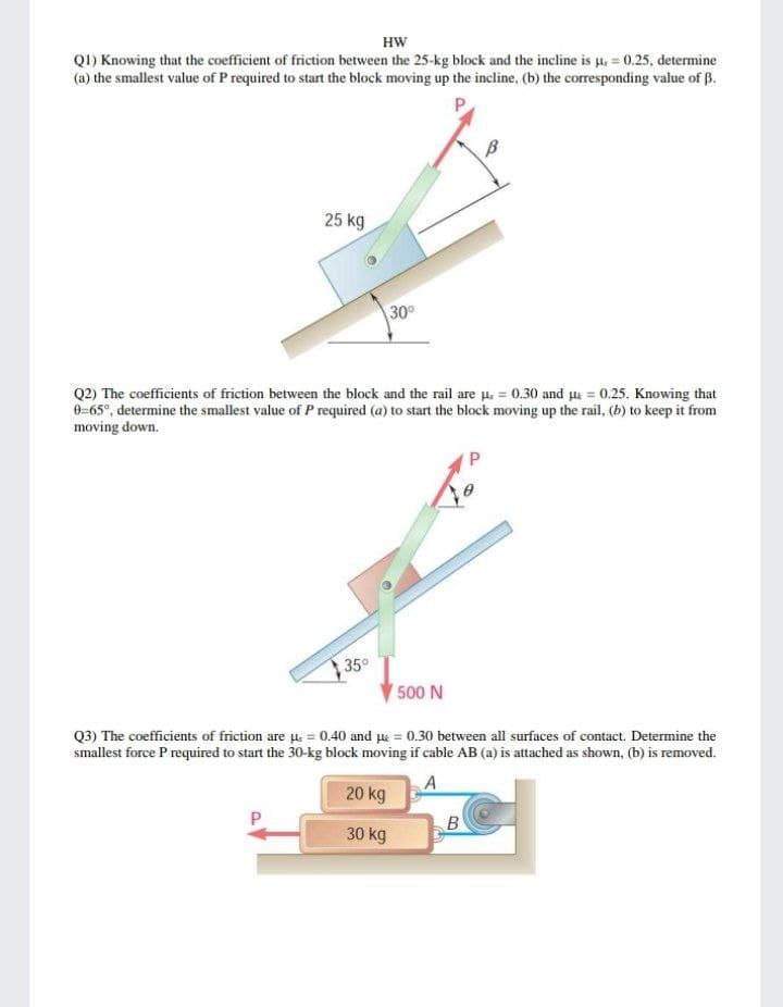 HW
QI) Knowing that the coefficient of friction between the 25-kg block and the incline is µ = 0.25, determine
(a) the smallest value of P required to start the block moving up the incline, (b) the corresponding value of B.
P
25 kg
30°
Q2) The coefficients of friction between the block and the rail are u. = 0.30 and le = 0.25. Knowing that
0=65°, determine the smallest value of P required (a) to start the block moving up the rail, (b) to keep it from
moving down.
35°
500 N
Q3) The coefficients of friction are . = 0.40 and ue = 0.30 between all surfaces of contact. Determine the
smallest force P required to start the 30-kg block moving if cable AB (a) is attached as shown, (b) is removed.
A
20 kg
30 kg
