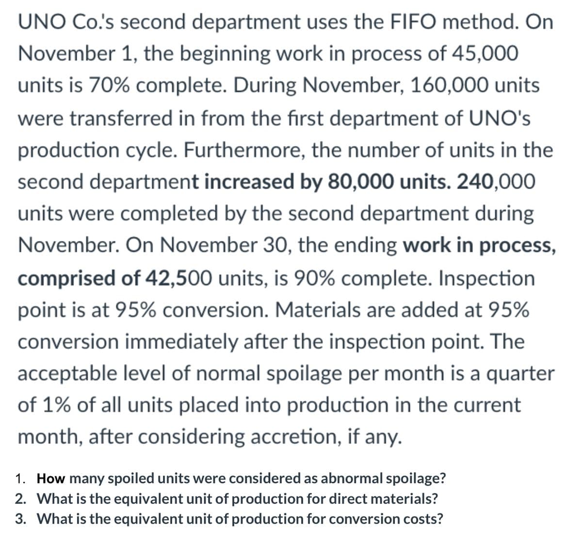 UNO Co's second department uses the FIFO method. On
November 1, the beginning work in process of 45,000
units is 70% complete. During November, 160,000 units
were transferred in from the first department of UNO's
production cycle. Furthermore, the number of units in the
second department increased by 80,000 units. 240,000
units were completed by the second department during
November. On November 3O, the ending work in process,
comprised of 42,500 units, is 90% complete. Inspection
point is at 95% conversion. Materials are added at 95%
conversion immediately after the inspection point. The
acceptable level of normal spoilage per month is a quarter
of 1% of all units placed into production in the current
month, after considering accretion, if any.
1. How many spoiled units were considered as abnormal spoilage?
2. What is the equivalent unit of production for direct materials?
3. What is the equivalent unit of production for conversion costs?
