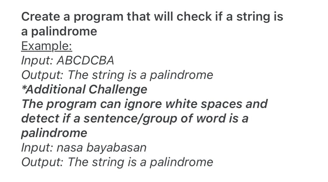 Create a program that will check if a string is
a palindrome
Example:
Input: ABCDCBA
Output: The string is a palindrome
*Additional Challenge
The program can ignore white spaces and
detect if a sentence/group of word is a
palindrome
Input: nasa bayabasan
Output: The string is a palindrome
