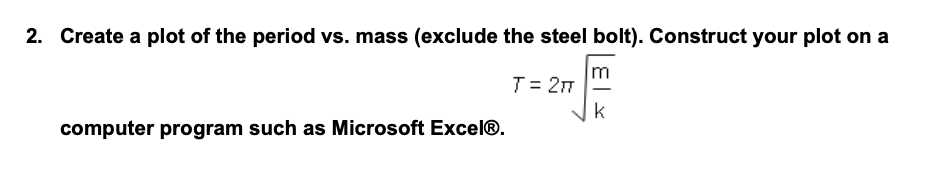 2. Create a plot of the period vs. mass (exclude the steel bolt). Construct your plot on a
m
T = 2π
k
computer program such as Microsoft Excel®.