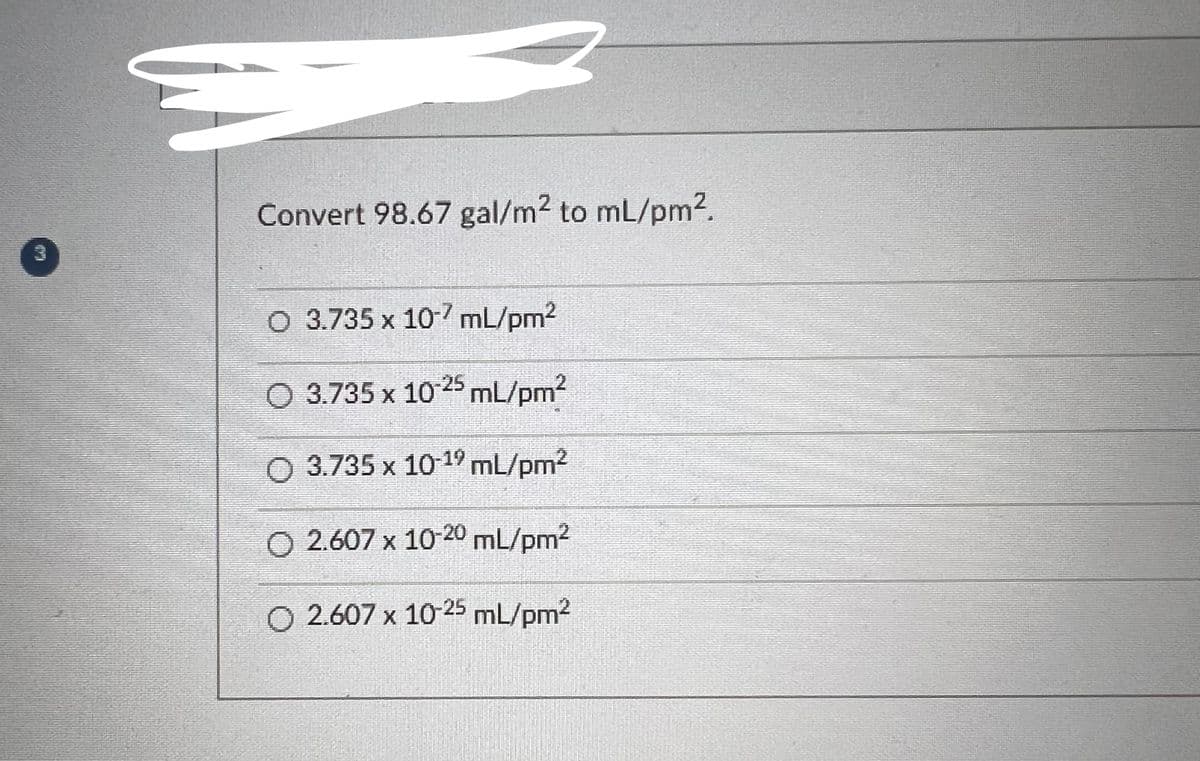 3
Convert 98.67 gal/m² to mL/pm².
O 3.735 x 10-7 mL/pm²
2
3.735 x 10-25 mL/pm²
O 3.735 x 10-1⁹ mL/pm²
O 2.607 x 10-20 mL/pm²
2.607 x 10-25 mL/pm²