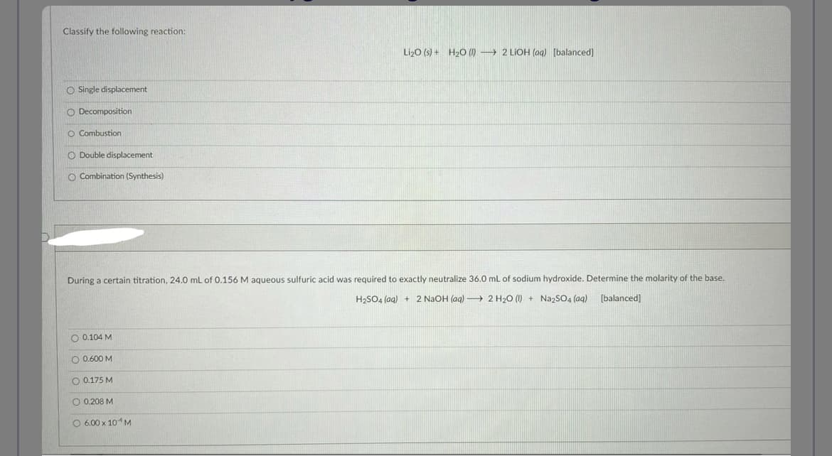 Classify the following reaction:
Single displacement
Decomposition
O Combustion
O Double displacement
O Combination (Synthesis)
During a certain titration, 24.0 mL of 0.156 M aqueous sulfuric acid was required to exactly neutralize 36.0 mL of sodium hydroxide. Determine the molarity of the base.
H₂SO4 (aq) + 2 NaOH (aq) →→→ 2 H₂O (1) + Na2SO4 (aq) [balanced]
O 0.104 M
Li₂0 (s) + H₂O (1) 2 LiOH (aq) [balanced]
O 0.600 M
O 0.175 M
O 0.208 M
O 6.00 x 10 M
