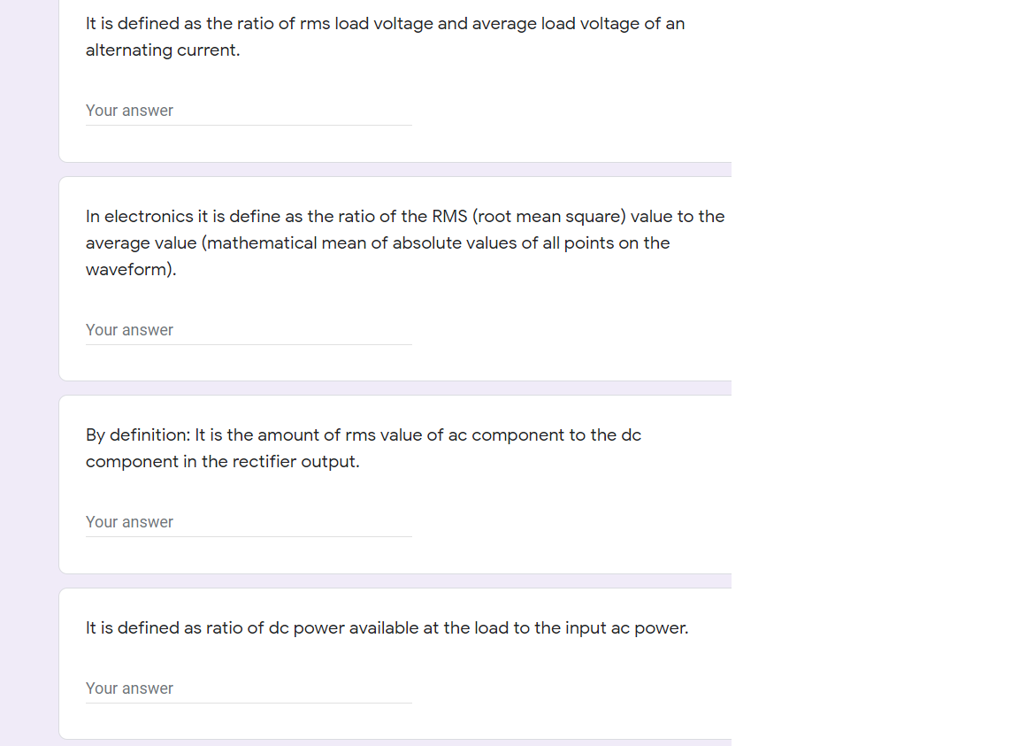 It is defined as the ratio of rms load voltage and average load voltage of an
alternating current.
Your answer
In electronics it is define as the ratio of the RMS (root mean square) value to the
average value (mathematical mean of absolute values of all points on the
waveform).
Your answer
By definition: It is the amount of rms value of ac component to the dc
component in the rectifier output.
Your answer
It is defined as ratio of dc power available at the load to the input ac power.
Your answer
