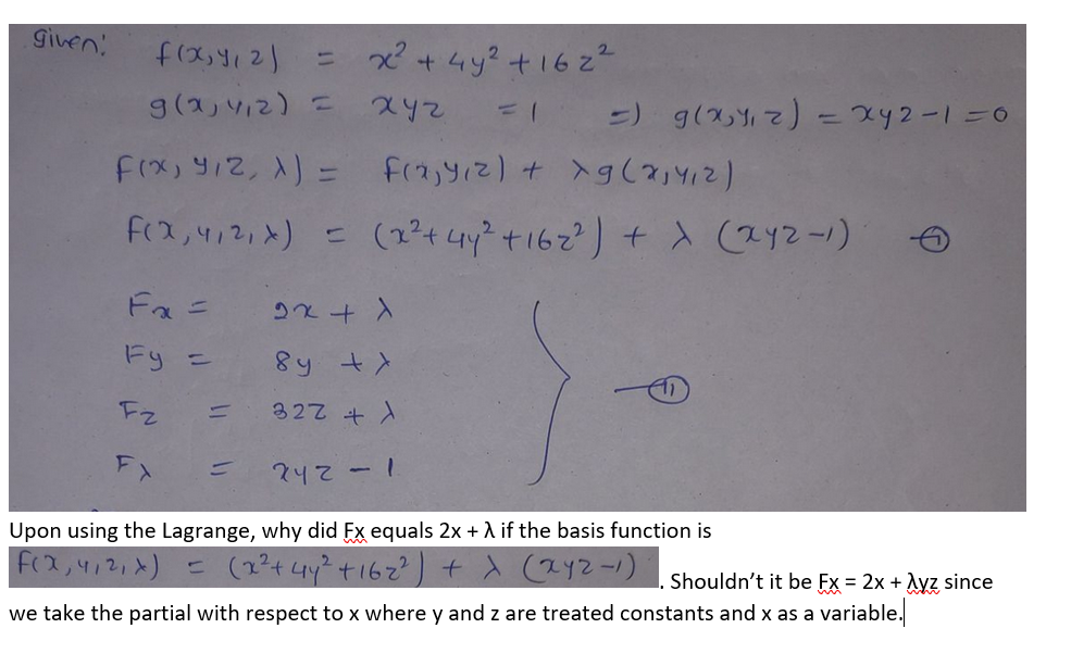 Given
f(x,412)
= x+ 4y? +1622
9(2,412) =
-) g(x4) - x42-1=0
FIx, y12, 1) =
F(2,412,x) =
(2?4 4y +162) + d (2y2-1)
Fa =
Fy =
8y +)
Fz
327 +)
FX
242-1
Upon using the Lagrange, why did Fx equals 2x + A if the basis function is
f(2,412,x) = (2?t4y+162
+ x (2Y2-1)
Shouldn't it be Fx = 2x + Ayz since
we take the partial with respect to x where y and z are treated constants and x as a variable.
