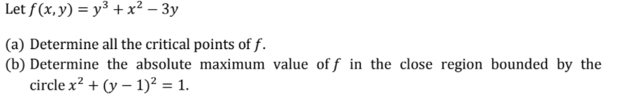 Let f (x, y) = y³ + x² – 3y
(a) Determine all the critical points of f.
(b) Determine the absolute maximum value of f in the close region bounded by the
circle x? + (y – 1)² = 1.
%3D
