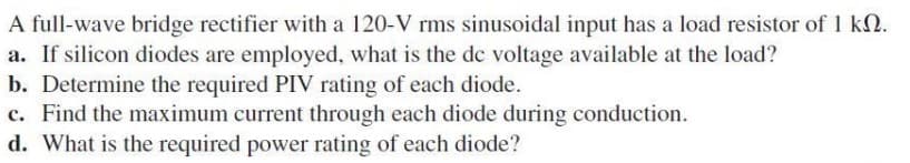 A full-wave bridge rectifier with a 120-V rms sinusoidal input has a load resistor of 1 kN.
a. If silicon diodes are employed, what is the dc voltage available at the load?
b. Determine the required PIV rating of each diode.
c. Find the maximum current through each diode during conduction.
d. What is the required power rating of each diode?
